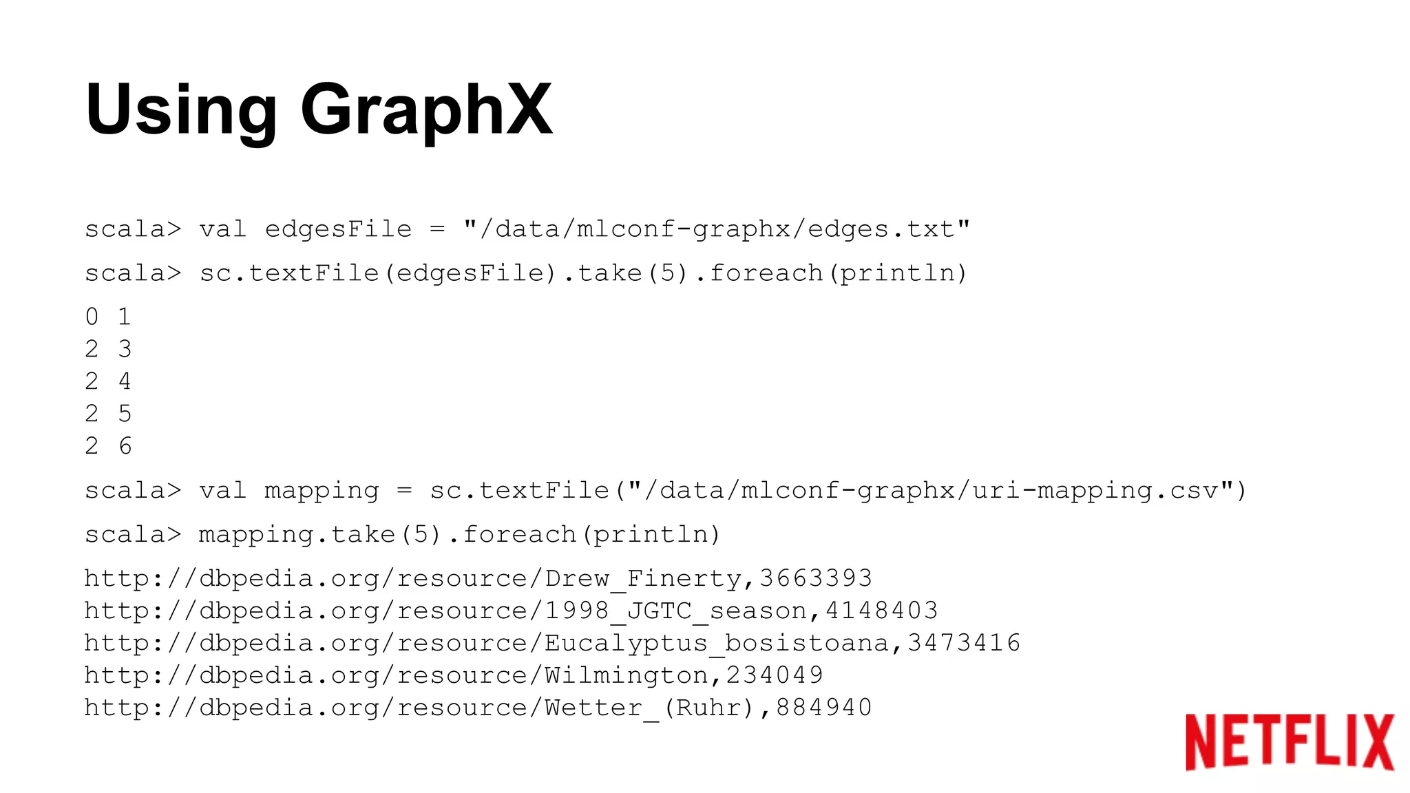 Using GraphX
scala> val edgesFile = "/data/mlconf-graphx/edges.txt"
scala> sc.textFile(edgesFile).take(5).foreach(println)
0 1
2 3
2 4
2 5
2 6
scala> val mapping = sc.textFile("/data/mlconf-graphx/uri-mapping.csv")
scala> mapping.take(5).foreach(println)
http://dbpedia.org/resource/Drew_Finerty,3663393
http://dbpedia.org/resource/1998_JGTC_season,4148403
http://dbpedia.org/resource/Eucalyptus_bosistoana,3473416
http://dbpedia.org/resource/Wilmington,234049
http://dbpedia.org/resource/Wetter_(Ruhr),884940
 