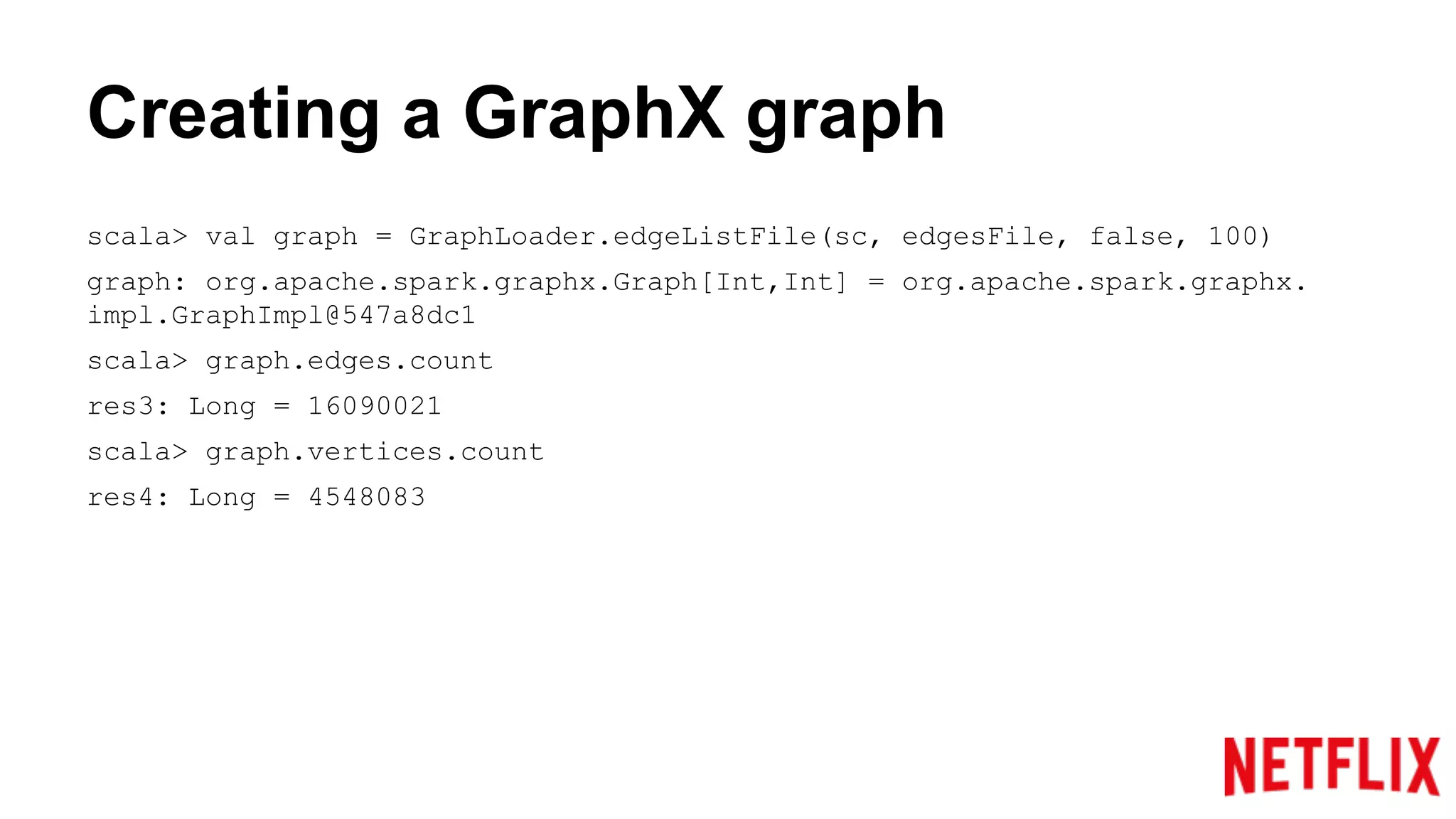 Creating a GraphX graph
scala> val graph = GraphLoader.edgeListFile(sc, edgesFile, false, 100)
graph: org.apache.spark.graphx.Graph[Int,Int] = org.apache.spark.graphx.
impl.GraphImpl@547a8dc1
scala> graph.edges.count
res3: Long = 16090021
scala> graph.vertices.count
res4: Long = 4548083
 