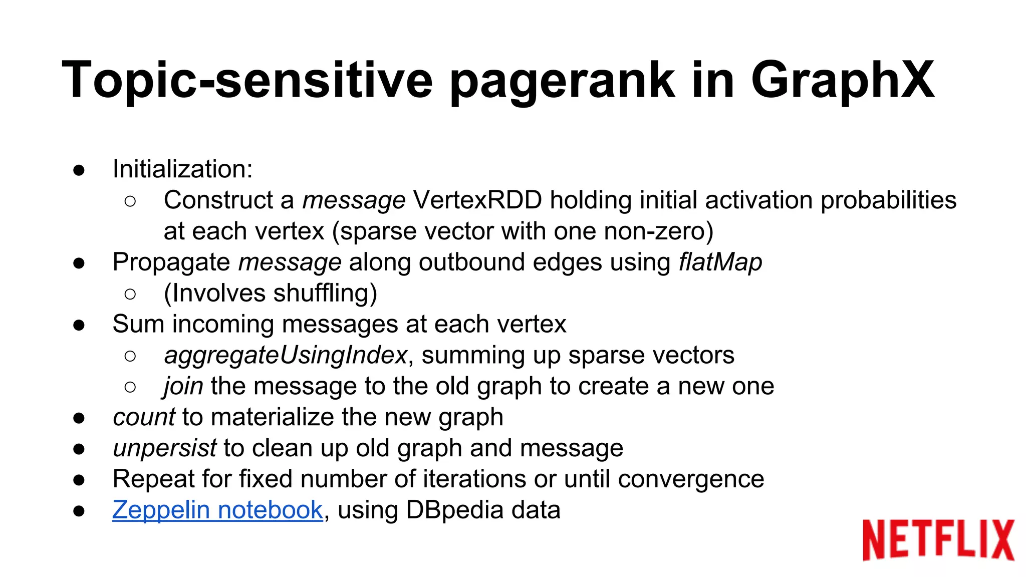 Topic-sensitive pagerank in GraphX
● Initialization:
○ Construct a message VertexRDD holding initial activation probabilities
at each vertex (sparse vector with one non-zero)
● Propagate message along outbound edges using flatMap
○ (Involves shuffling)
● Sum incoming messages at each vertex
○ aggregateUsingIndex, summing up sparse vectors
○ join the message to the old graph to create a new one
● count to materialize the new graph
● unpersist to clean up old graph and message
● Repeat for fixed number of iterations or until convergence
● Zeppelin notebook, using DBpedia data
 