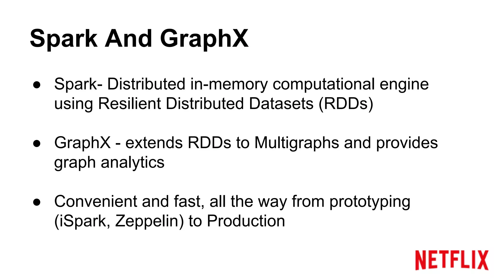 Spark And GraphX
● Spark- Distributed in-memory computational engine
using Resilient Distributed Datasets (RDDs)
● GraphX - extends RDDs to Multigraphs and provides
graph analytics
● Convenient and fast, all the way from prototyping
(iSpark, Zeppelin) to Production
 