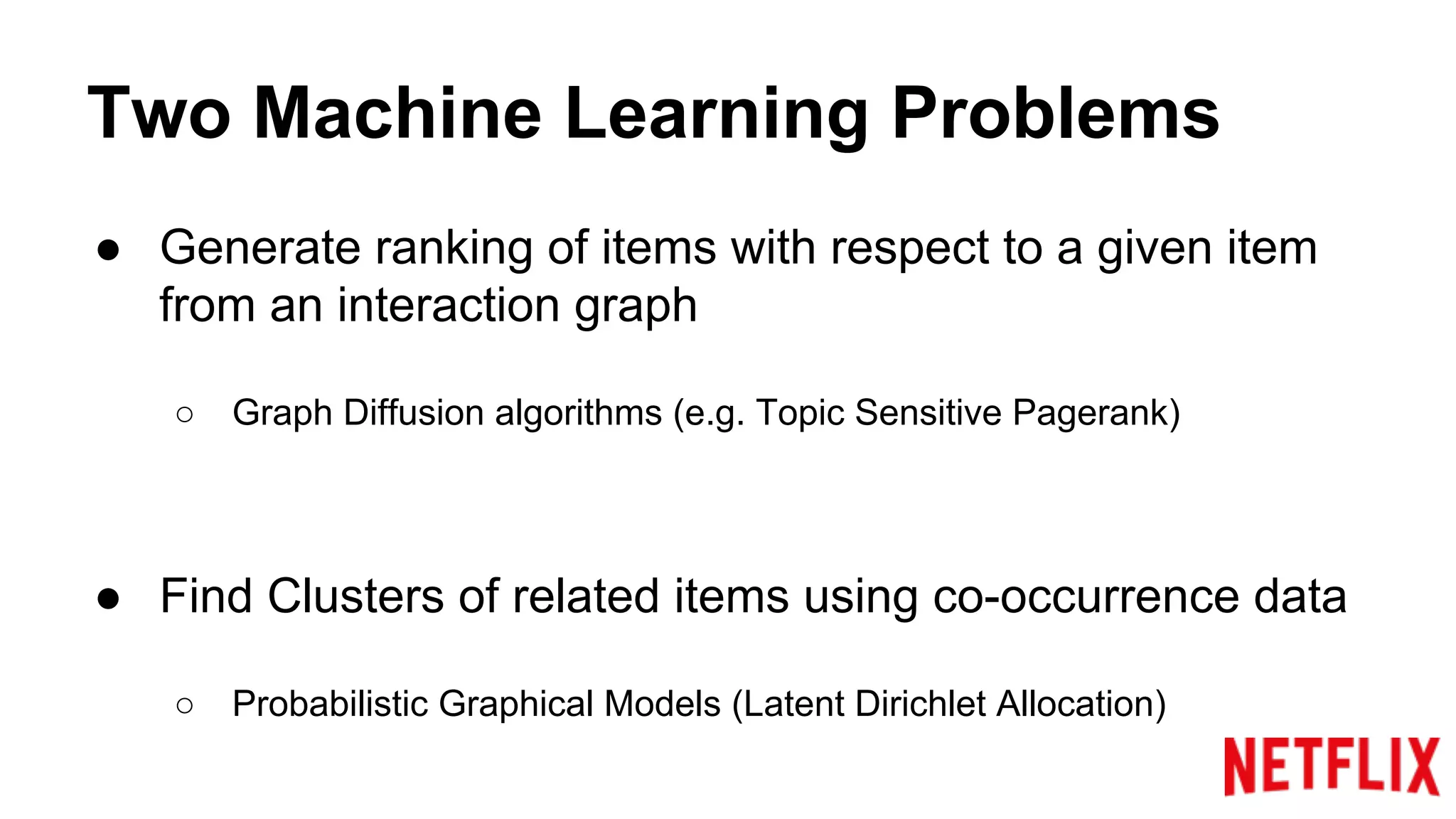 Two Machine Learning Problems
● Generate ranking of items with respect to a given item
from an interaction graph
○ Graph Diffusion algorithms (e.g. Topic Sensitive Pagerank)
● Find Clusters of related items using co-occurrence data
○ Probabilistic Graphical Models (Latent Dirichlet Allocation)
 