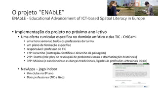O projeto “ENAbLE”
ENAbLE - Educational Advancement of ICT-based Spatial Literacy in Europe
• Implementação do projeto no próximo ano letivo
• Uma oferta curricular específica no domínio artístico e das TIC - OriGami
• uma hora semanal, todos os professores da turma
• um plano de formação específico
• responsável: professor de TIC
• 1ºP: Desenho (ilustração científica e desenho da paisagem)
• 2ºP: Teatro (role play de resolução de problemas locais e dramatizações históricas)
• 3ºP: Música (o cancioneiro e as danças tradicionais, ligadas às profissões artesanais locais)
• NavApps – jogo indoor
• Um clube no 8º ano
• Dois professores (TIC e Geo)
 