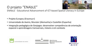 O projeto “ENAbLE”
ENAbLE - Educational Advancement of ICT-based Spatial Literacy in Europe
• Projeto Europeu (Erasmus+)
• Universidade de Aveiro, Munster (Alemanha) e Castellón (Espanha)
• Integração pedagógica de Geojogos: desenvolver competências de orientação
espacial e aprendizagens transversais, móveis e em contexto
 
