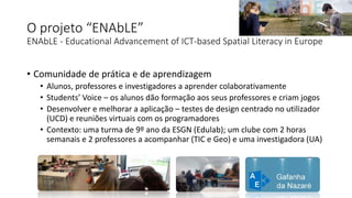 O projeto “ENAbLE”
ENAbLE - Educational Advancement of ICT-based Spatial Literacy in Europe
• Comunidade de prática e de aprendizagem
• Alunos, professores e investigadores a aprender colaborativamente
• Students’ Voice – os alunos dão formação aos seus professores e criam jogos
• Desenvolver e melhorar a aplicação – testes de design centrado no utilizador
(UCD) e reuniões virtuais com os programadores
• Contexto: uma turma de 9º ano da ESGN (Edulab); um clube com 2 horas
semanais e 2 professores a acompanhar (TIC e Geo) e uma investigadora (UA)
 
