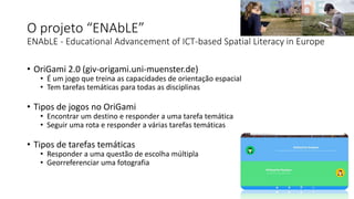 O projeto “ENAbLE”
ENAbLE - Educational Advancement of ICT-based Spatial Literacy in Europe
• OriGami 2.0 (giv-origami.uni-muenster.de)
• É um jogo que treina as capacidades de orientação espacial
• Tem tarefas temáticas para todas as disciplinas
• Tipos de jogos no OriGami
• Encontrar um destino e responder a uma tarefa temática
• Seguir uma rota e responder a várias tarefas temáticas
• Tipos de tarefas temáticas
• Responder a uma questão de escolha múltipla
• Georreferenciar uma fotografia
 