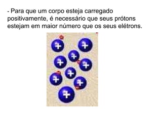 - Para que um corpo esteja carregado
positivamente, é necessário que seus prótons
estejam em maior número que os seus elétrons.
 