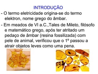 INTRODUÇÃO
- O termo eletricidade origina-se do termo
elektron, nome grego do âmbar.
- Em meados de VI a.C.,Tales de Mileto, filósofo
e matemático grego, após ter atritado um
pedaço de âmbar (resina fossilizada) com
pele de animal, verificou que o 1º passou a
atrair objetos leves como uma pena.
 