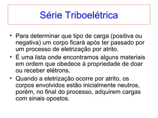 Série Triboelétrica
• Para determinar que tipo de carga (positiva ou
negativa) um corpo ficará após ter passado por
um processo de eletrização por atrito.
• É uma lista onde encontramos alguns materiais
em ordem que obedece à propriedade de doar
ou receber elétrons.
• Quando a eletrização ocorre por atrito, os
corpos envolvidos estão inicialmente neutros,
porém, no final do processo, adquirem cargas
com sinais opostos.
 