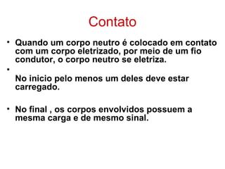 Contato
• Quando um corpo neutro é colocado em contato
com um corpo eletrizado, por meio de um fio
condutor, o corpo neutro se eletriza.
•
No inicio pelo menos um deles deve estar
carregado.
• No final , os corpos envolvidos possuem a
mesma carga e de mesmo sinal.
 