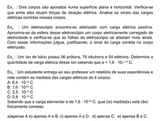 Ex1 : Dois corpos são apoiados numa superfície plana e horizontal. Verifica-se
que entre eles atuam forças de atração elétrica. Analise os sinais das cargas
elétricas contidas nesses corpos.
Ex2 : Um eletroscópio encontra-se eletrizado com carga elétrica positiva.
Aproxima-se da esfera desse eletroscópio um corpo eletricamente carregado de
eletricidade e verifica-se que as folhas do eletroscópio se afastam mais ainda.
Com essas informações julgue, justificando, o sinal da carga contida no corpo
eletrizado.
Ex3 : Um íon de bário possui 56 prótons, 76 nêutrons e 54 elétrons. Determine a
quantidade de carga elétrica desse íon sabendo que e = 1,6 · 10–-19
C.
Ex4 : Um estudante entrega ao seu professor um relatório de suas experiências e
nele contém as medidas das cargas elétricas de 4 corpos:
A: 6,4 · 10-19
C
B: 1,6 · 10-20
C
C: 2,5 · 10-19
C
D: 0,8 · 10-18
C
Sabendo que a carga elementar é de 1,6 · 10-19
C, qual (is) medida(s) está (ão)
fisicamente corretas:
a)apenas A b) apenas A e B. c) apenas A e D. d) apenas C. e) apenas B e C.
 