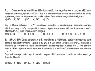 Ex5 : Duas esferas metálicas idênticas estão carregadas com cargas elétricas,
respectivamente, iguais a 5Q e –3Q. Se encostarmos essas esferas uma na outra
e, em seguida, as separarmos, cada esfera ficará com carga elétrica igual a:
a) 8Q b) 5Q c) 3Q d) 2Q e) 1Q
Ex6 : Duas esferas X e Y, idênticas, isoladas e condutoras, possuem cargas
elétricas +4q e –6q, respectivamente. Aproximando-as até se tocarem e após
afastando-as, elas ficarão com cargas:
a)+q e –q b) –q e +q c) –q e –q d) +q e +q e) 0 e -2q
Ex7 :(PUC-SP) Duas esferas A e B, metálicas e idênticas, estão carregadas com
cargas, respectivamente, iguais a 16 µC e 4 µC. Uma terceira esfera C, metálica e
idêntica às anteriores, está inicialmente, descarregada. Coloca-se C em contato
com A. Em seguida, esse contato é desfeito e a esfera C é colocada em contato
com B.
Supondo-se que não haja troca de cargas elétricas com o meio exterior, a carga
final de C é de:
a) 8µC b) 6µC c) 4µC d) 3µC e) nula
 
