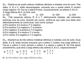 Ex8 : Dispõe-se de quatro esferas metálicas idênticas e isoladas uma da outra. Três
delas, A, B e C, estão descarregadas, enquanto que a quarta esfera D contém
carga negativa –Q. Faz-se a esfera D tocar, sucessivamente, as esferas A, B e C.
A carga elétrica de D, no final, será:
a) –Q/2 b) –Q/3 c) – Q/4 d) –Q/6 e) -Q/8
Ex9 :Três pequenas esferas, R, S e T, eletricamente isoladas, são colocadas
próximas uma da outra. Quando isto ocorre, verifica-se que cada uma delas atrai
eletrostaticamente as outras duas. Isso ocorre, porque:
a) R é positiva; S é neutra e T é negativa.
b) R é positiva; S é negativa e T é positiva.
c) R é negativa; S é positiva e T é negativa.
d) R é negativa; S é neutra e T é neutra.
e) R é neutra; S é negativa e T é negativa.
Ex10 :Dispõem-se de três esferas metálicas idênticas e isoladas uma da outra. Duas
delas, A e B, estão neutras enquanto que a esfera C contém uma carga elétrica Q.
Faz-se a esfera C tocar primeiro a esfera A e depois a esfera B. No final desse
procedimento, qual será a carga elétrica das esferas A, B e C, respectivamente?
 