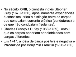 • No século XVIII, o cientista inglês Stephen
Gray (1670-1736), após inúmeras experiências
e conceitos, criou a distinção entre os corpos
que conduziam corrente elétrica (condutores) e
os que não conduziam (isolantes).
• Charles François Dufay (1968-1739), notou
que os corpos poderiam ser eletrizados com
cargas diferentes.
• Em 1747, a idéia de carga positiva e negativa é
introduzida por Benjamin Franklin (1706-1790).
 