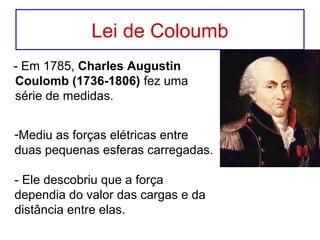Lei de Coloumb
- Em 1785, Charles Augustin
Coulomb (1736-1806) fez uma
série de medidas.
-Mediu as forças elétricas entre
duas pequenas esferas carregadas.
- Ele descobriu que a força
dependia do valor das cargas e da
distância entre elas.
 