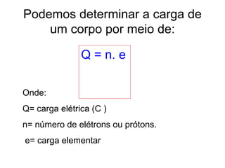 Podemos determinar a carga de
um corpo por meio de:
Q = n. e
Onde:
Q= carga elétrica (C )
n= número de elétrons ou prótons.
e= carga elementar
 