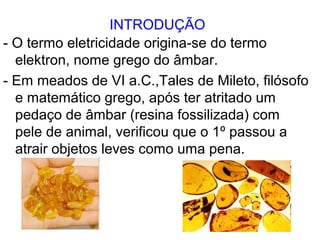 INTRODUÇÃO
- O termo eletricidade origina-se do termo
elektron, nome grego do âmbar.
- Em meados de VI a.C.,Tales de Mileto, filósofo
e matemático grego, após ter atritado um
pedaço de âmbar (resina fossilizada) com
pele de animal, verificou que o 1º passou a
atrair objetos leves como uma pena.
 