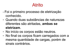 Atrito
- Foi o primeiro processo de eletrização
conhecido.
- Quando duas substâncias de naturezas
diferentes são atritadas, ambas se
eletrizam.
- No início os corpos estão neutros.
- No final os corpos ficam carregados com a
mesma quantidade de cargas, porém de
sinais contrários.
 
