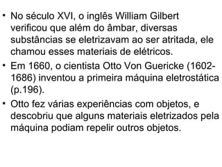 • No século XVI, o inglês William Gilbert
verificou que além do âmbar, diversas
substâncias se eletrizavam ao ser atritada, ele
chamou esses materiais de elétricos.
• Em 1660, o cientista Otto Von Guericke (1602-
1686) inventou a primeira máquina eletrostática
(p.196).
• Otto fez várias experiências com objetos, e
descobriu que alguns materiais eletrizados pela
máquina podiam repelir outros objetos.
 