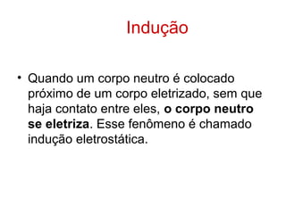 Indução
• Quando um corpo neutro é colocado
próximo de um corpo eletrizado, sem que
haja contato entre eles, o corpo neutro
se eletriza. Esse fenômeno é chamado
indução eletrostática.
 