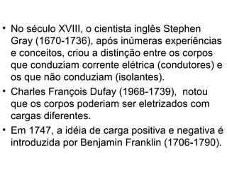 • No século XVIII, o cientista inglês Stephen
Gray (1670-1736), após inúmeras experiências
e conceitos, criou a distinção entre os corpos
que conduziam corrente elétrica (condutores) e
os que não conduziam (isolantes).
• Charles François Dufay (1968-1739), notou
que os corpos poderiam ser eletrizados com
cargas diferentes.
• Em 1747, a idéia de carga positiva e negativa é
introduzida por Benjamin Franklin (1706-1790).
 