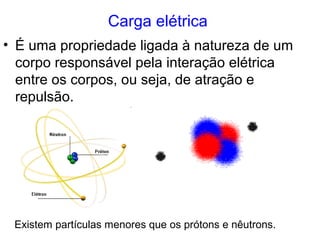Carga elétrica
• É uma propriedade ligada à natureza de um
corpo responsável pela interação elétrica
entre os corpos, ou seja, de atração e
repulsão.
Existem partículas menores que os prótons e nêutrons.
 