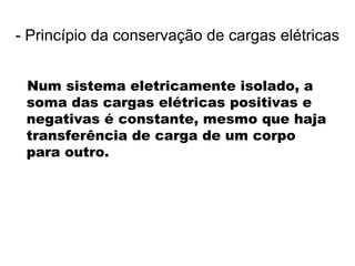 Num sistema eletricamente isolado, a
soma das cargas elétricas positivas e
negativas é constante, mesmo que haja
transferência de carga de um corpo
para outro.
- Princípio da conservação de cargas elétricas
 