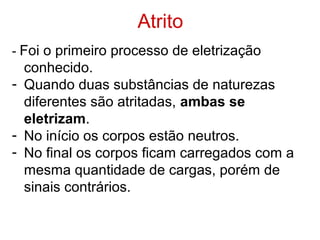 Atrito
- Foi o primeiro processo de eletrização
conhecido.
- Quando duas substâncias de naturezas
diferentes são atritadas, ambas se
eletrizam.
- No início os corpos estão neutros.
- No final os corpos ficam carregados com a
mesma quantidade de cargas, porém de
sinais contrários.
 