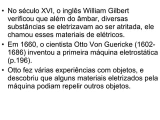 • No século XVI, o inglês William Gilbert
verificou que além do âmbar, diversas
substâncias se eletrizavam ao ser atritada, ele
chamou esses materiais de elétricos.
• Em 1660, o cientista Otto Von Guericke (1602-
1686) inventou a primeira máquina eletrostática
(p.196).
• Otto fez várias experiências com objetos, e
descobriu que alguns materiais eletrizados pela
máquina podiam repelir outros objetos.
 