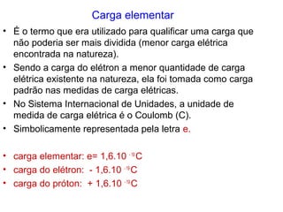Carga elementar
• É o termo que era utilizado para qualificar uma carga que
não poderia ser mais dividida (menor carga elétrica
encontrada na natureza).
• Sendo a carga do elétron a menor quantidade de carga
elétrica existente na natureza, ela foi tomada como carga
padrão nas medidas de carga elétricas.
• No Sistema Internacional de Unidades, a unidade de
medida de carga elétrica é o Coulomb (C).
• Simbolicamente representada pela letra e.
• carga elementar: e= 1,6.10 - 19
C
• carga do elétron: - 1,6.10 - 19
C
• carga do próton: + 1,6.10 - 19
C
 