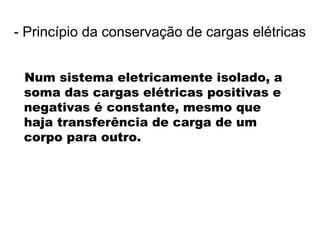 Num sistema eletricamente isolado, a
soma das cargas elétricas positivas e
negativas é constante, mesmo que
haja transferência de carga de um
corpo para outro.
- Princípio da conservação de cargas elétricas
 