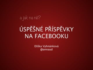 a jak na ně? 
ÚSPĚŠNÉ PŘÍSPĚVKY 
NA FACEBOOKU 
Eliška Vyhnánková 
@annaud 
 