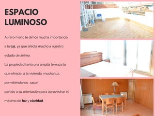 ESPACIO
LUMINOSO
Al reformarlo le dimos mucha importancia
a la luz, ya que afecta mucho a nuestro
estado de ánimo. 
La propiedad tenía una amplia terrraza lo
  
que ofrecía  a la vivienda  mucha luz,
permitiéndonos  sacar
partido a su orientación para aprovechar el
máximo de luz y claridad. 
 