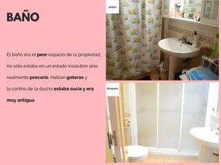 BAÑO
El baño era el peor espacio de la propiedad,
no sólo estaba en un estado insalubre sino
realmente precario. Habían goteras y
la cortina de la ducha estaba sucia y era
muy antigua. 
antes
después
 
 