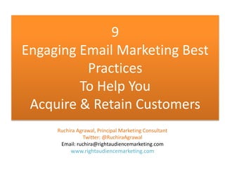 9 
Engaging Email Marketing Best 
Practices 
To Help You 
Acquire & Retain Customers 
Ruchira Agrawal, Principal Marketing Consultant 
Twitter: @RuchiraAgrawal 
Email: ruchira@rightaudiencemarketing.com 
www.rightaudiencemarketing.com 
 