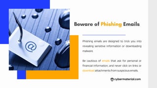 Beware of Phishing Emails
Phishing emails are designed to trick you into
revealing sensitive information or downloading
malware.
Be cautious of emails that ask for personal or
financial information, and never click on links or
downloadattachmentsfromsuspiciousemails.
 