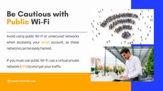 Be Cautious with
Public Wi-Fi
Avoid using public Wi-Fi or unsecured networks
when accessing your email account, as these
networkscanbeeasilyhacked.
If you must use public Wi-Fi, use a virtual private
network(VPN)toencryptyourtraffic.
 