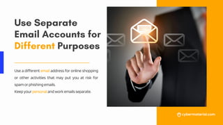 Use Separate
Email Accounts for
Different Purposes
Use a different email address for online shopping
or other activities that may put you at risk for
spamorphishingemails.
Keepyourpersonalandworkemailsseparate.
 