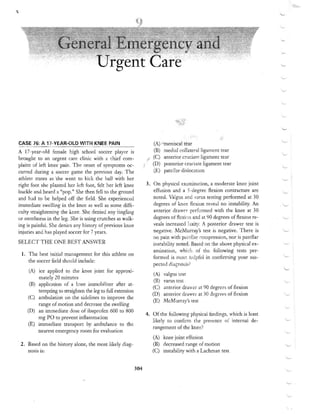 ,





                                                                                     - ,...




CASE 76: A 17-VEAR-OlD WITH KNEE PAIN                                   (A) 	 meniscal tear
A 17 -year-old female high school soccer player is                      (B) 	 mediai collateral ligament tear
brought to an urgent care clinic with a chief com ­                     (C) 	 anterior cruciate ligament tear
plaint of left knee pain. The onset of symptoms oc ­                    (D) posterior cruciate ligament tear 

curred during a soccer game the previous day. The                       (£) patellar dislocation 

athlete states as 'she went to kick the hal! with her
right foot she planted her kft foot, felt her left knee              3. 	 On physical exomination, a moderate knee joint
buckle and heard a "pop." She then felI to the ground                     effusion and a 5-degree flexion contracture are
and had to be helped off the field , She experienced                      noted. Valgus and varus testing performed at 30
immediate swelling in the knee ;lS well as some diffi­                    degrees of knee flex:ion reveal no jnstability. An
culty straightening the knee. She denied any tingling                     anterior drawer p erf~)rmed with the knee at 30
or numbness in the leg. She is using crutches as walk­                    degrees of flexi{)t1 an d at 90 degrees of flexion re­
ing is painful. She denies any hi story of previous knee                  veals increased laxity. A posterior drawer test is
injuries and has played soccer for 7 years.                               negative. McMurray'S test is negative. There is
                                                                          no pain with patdl"r ::ompression, nor is patellar
SELECT THE ONE BEST ANSWER                                              instability noted . Based on the above physical ex­
                                                                        amination, whi ch of the following tests per ­
 1. 	 The best initial management for this athlete on
                                                                        formed is most hdpfuj in confirming your sus­
     the soccer field should include:
                                                                        pected diagnosis?
     (A) 	 ice applied to the knee joint for approxi­
                                                                        (A) 	 valgus test
            mately 20 minutes
                                                                         (B) 	 varus tesl
      (B) 	 application of a knee immobilizer ~fter at­
                                                                        (C) 	 anterior drav,;er at 90 degrees of flexion
            tempting to straighten the leg to full extension
                                                                        (D) 	 anterior drawer at 30 degrees of flexion
     (C) 	 ambulation on the sidelines to improve the
                                                                        (E) 	 McMurray'S test
            range of motion and decrease the swelling
     (D) 	 an immediate dose of ibuprofen 600 to 800
                                                                     4. 	 Of the following physical findings, which is least
            mg PO to prevent inflammation
                                                                         likely to confirm the presence of internal de ­
     (E) 	 immediate transport by anlbulance to the
                                                                          rangement of the lmee?
            nearest emergency room for evaluation
                                                                        (A) 	 knee joint effusion
 2 . 	 Bas~d. on the history alone, the most likely diag ­              (B) 	 decreased range of motion
       nOS1S 1S:                                                        (C) 	 instability with a Laehman test


                                                               304
 