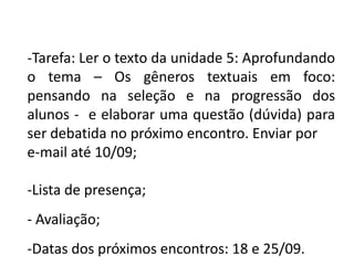 -Tarefa: Ler o texto da unidade 5: Aprofundando
o tema – Os gêneros textuais em foco:
pensando na seleção e na progressão dos
alunos - e elaborar uma questão (dúvida) para
ser debatida no próximo encontro. Enviar por
e-mail até 10/09;

-Lista de presença;
- Avaliação;

-Datas dos próximos encontros: 18 e 25/09.

 