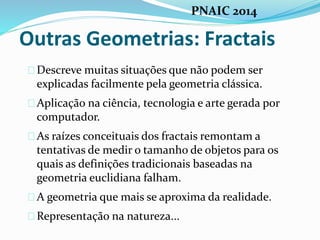 Outras Geometrias: Fractais
Descreve muitas situações que não podem ser
explicadas facilmente pela geometria clássica.
Aplicação na ciência, tecnologia e arte gerada por
computador.
As raízes conceituais dos fractais remontam a
tentativas de medir o tamanho de objetos para os
quais as definições tradicionais baseadas na
geometria euclidiana falham.
A geometria que mais se aproxima da realidade.
Representação na natureza...
PNAIC 2014
 