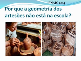 Por que a geometria dos
artesões não está na escola?
PNAIC 2014
 