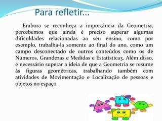 Para refletir...
Embora se reconheça a importância da Geometria,
percebemos que ainda é preciso superar algumas
dificuldades relacionadas ao seu ensino, como por
exemplo, trabalhá-la somente ao final do ano, como um
campo desconectado de outros conteúdos como os de
Números, Grandezas e Medidas e Estatística3. Além disso,
é necessário superar a ideia de que a Geometria se resume
às figuras geométricas, trabalhando também com
atividades de Movimentação e Localização de pessoas e
objetos no espaço.
 