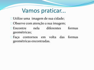 Vamos praticar...
Utilize uma imagem de sua cidade;
Observe com atenção a sua imagem;
Encontre nela diferentes formas
geométricas;
Faça contornos em volta das formas
geométricas encontradas.
 