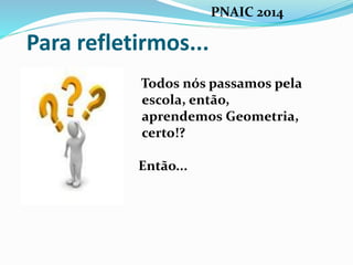 Para refletirmos...
Todos nós passamos pela
escola, então,
aprendemos Geometria,
certo!?
Então...
PNAIC 2014
 