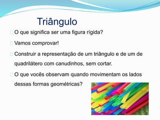 Triângulo
O que significa ser uma figura rígida?
Vamos comprovar!
Construir a representação de um triângulo e de um de
quadrilátero com canudinhos, sem cortar.
O que vocês observam quando movimentam os lados
dessas formas geométricas?
 
