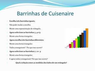 Barrinhas de Cuisenaire
Escolha três barrinhas iguais;
Não pode mudar a escolha;
Monte uma representação de triângulo;
Agora selecione as barrinhas 3, 4 e 5;
Monte uma forma triangular;
Agora escolha três barrinhas diferentes;
Monte uma forma triangular;
Todos conseguiram? Por que isso ocorre?
Agora selecione as barrinhas 7, 2 e 3;
Monte uma forma triangular;
E agora todos conseguiram? Por que isso ocorre?
Qual a relação entre as medidas dos lados de um triângulo?
 