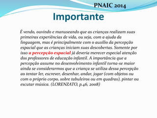Importante
É vendo, ouvindo e manuseando que as crianças realizam suas
primeiras experiências de vida, ou seja, com a ajuda da
linguagem, mas é principalmente com o auxílio da percepção
espacial que as crianças iniciam suas descobertas. Somente por
isso a percepção espacial já deveria merecer especial atenção
dos professores de educação infantil. A importância que a
percepção assume no desenvolvimento infantil torna-se maior
ainda se considerarmos que a criança se utiliza dessa percepção
ao tentar ler, escrever, desenhar, andar, jogar (com objetos ou
com o próprio corpo, sobre tabuleiros ou em quadras), pintar ou
escutar música. (LORENZATO, p.46, 2008)
PNAIC 2014
 