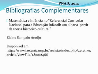 Bibliografias Complementares
Matemática e Infância no “Referencial Curricular
Nacional para a Educação Infantil: um olhar a partir
da teoria histórico-cultural”
Elaine Sampaio Araújo
Disponível em:
http://www.fae.unicamp.br/revista/index.php/zetetike/
article/viewFile/2802/2466
PNAIC 2014
 