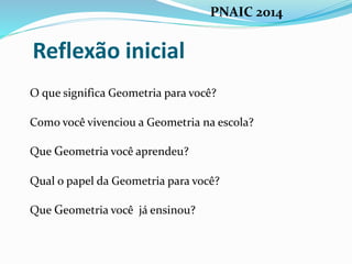 Reflexão inicial
O que significa Geometria para você?
Como você vivenciou a Geometria na escola?
Que Geometria você aprendeu?
Qual o papel da Geometria para você?
Que Geometria você já ensinou?
PNAIC 2014
 