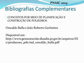 Bibliografias Complementares
CONCEITOS POR MEIO DE PLANIFICAÇÃO E
CONSTRUÇÃO DE POLIEDROS
Oswaldo Bulla e João Roberto Gerônimo
Disponível em:
http://www.gestaoescolar.diaadia.pr.gov.br/arquivos/Fil
e/producoes_pde/md_oswaldo_bulla.pdf
PNAIC 2014
 